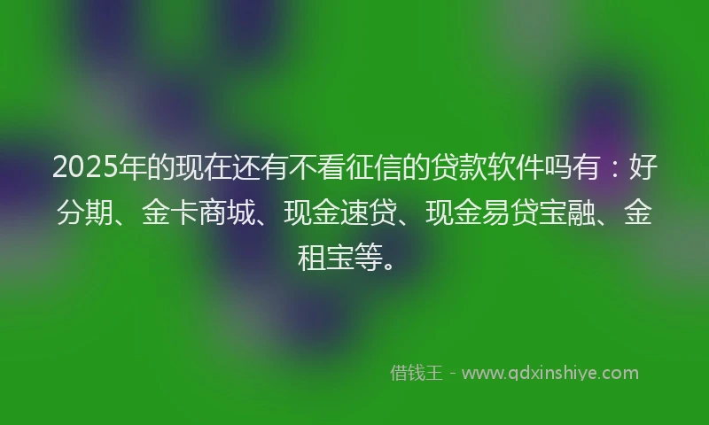 2025年的现在还有不看征信的贷款软件吗有：好分期、金卡商城、现金速贷、现金易贷宝融、金租宝等。