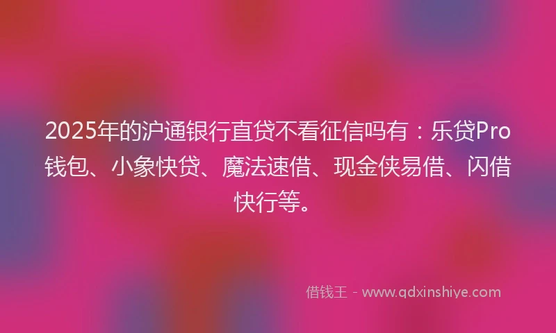 2025年的沪通银行直贷不看征信吗有：乐贷Pro钱包、小象快贷、魔法速借、现金侠易借、闪借快行等。