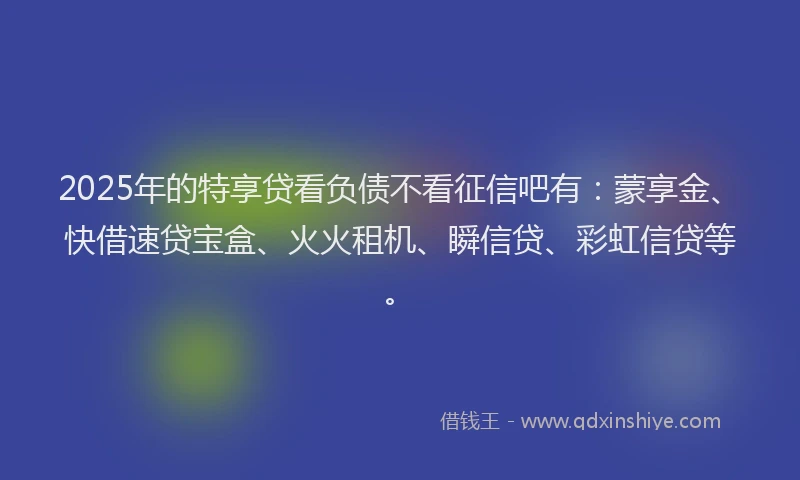 2025年的特享贷看负债不看征信吧有：蒙享金、快借速贷宝盒、火火租机、瞬信贷、彩虹信贷等。