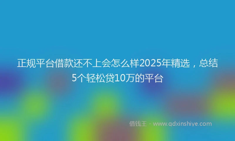 正规平台借款还不上会怎么样2025年精选，总结5个轻松贷10万的平台