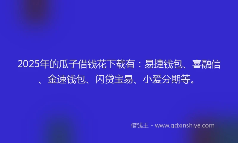 2025年的瓜子借钱花下载有：易捷钱包、喜融信、金速钱包、闪贷宝易、小爱分期等。