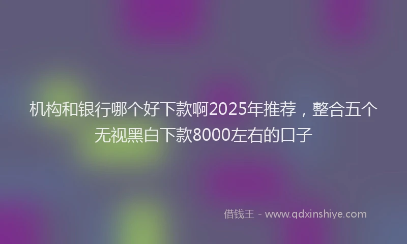 机构和银行哪个好下款啊2025年推荐，整合五个无视黑白下款8000左右的口子