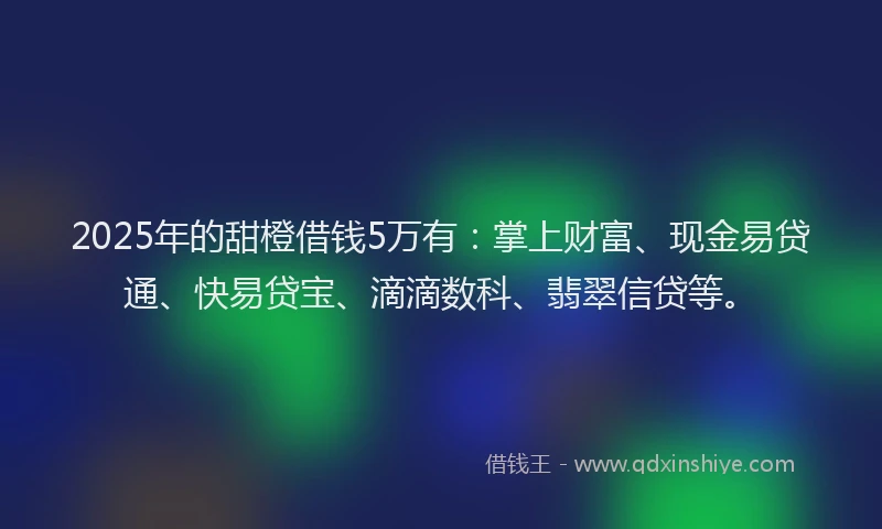 2025年的甜橙借钱5万有：掌上财富、现金易贷通、快易贷宝、滴滴数科、翡翠信贷等。