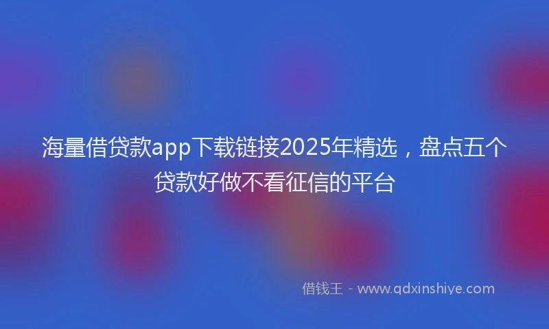 海量借贷款app下载链接2025年精选，盘点五个贷款好做不看征信的平台