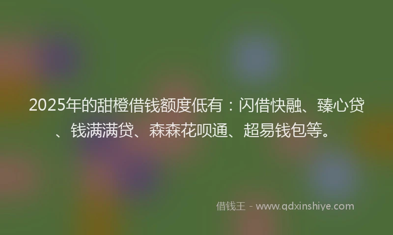 2025年的甜橙借钱额度低有：闪借快融、臻心贷、钱满满贷、森森花呗通、超易钱包等。