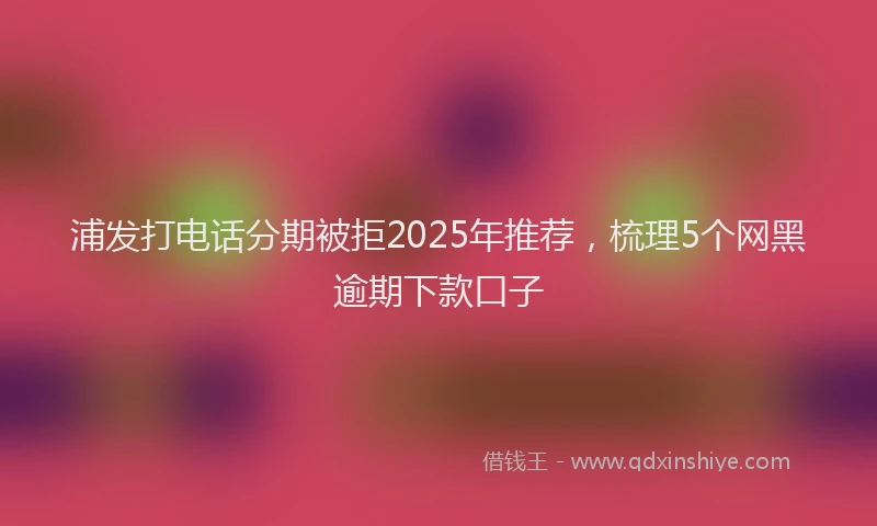 浦发打电话分期被拒2025年推荐，梳理5个网黑逾期下款口子