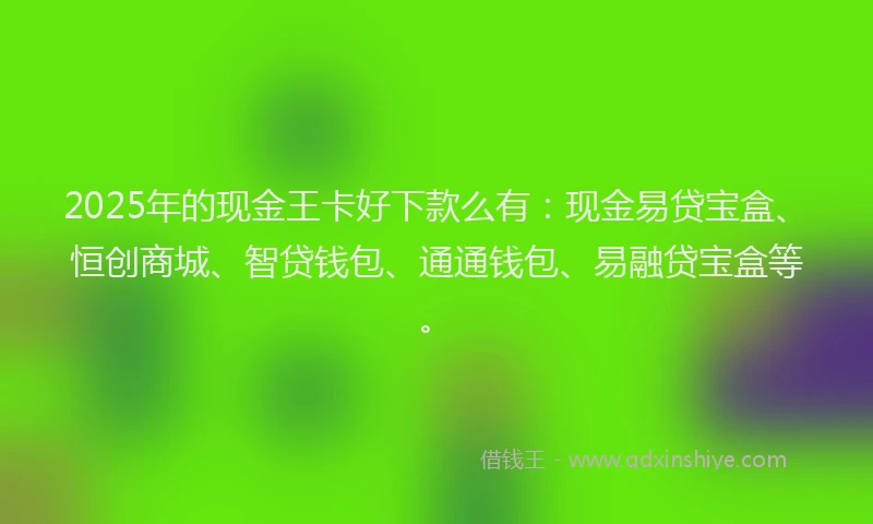 2025年的现金王卡好下款么有：现金易贷宝盒、恒创商城、智贷钱包、通通钱包、易融贷宝盒等。
