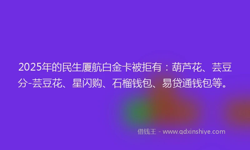 2025年的民生厦航白金卡被拒有：葫芦花、芸豆分-芸豆花、星闪购、石榴钱包、易贷通钱包等。