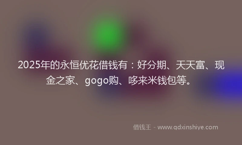 2025年的永恒优花借钱有：好分期、天天富、现金之家、gogo购、哆来米钱包等。