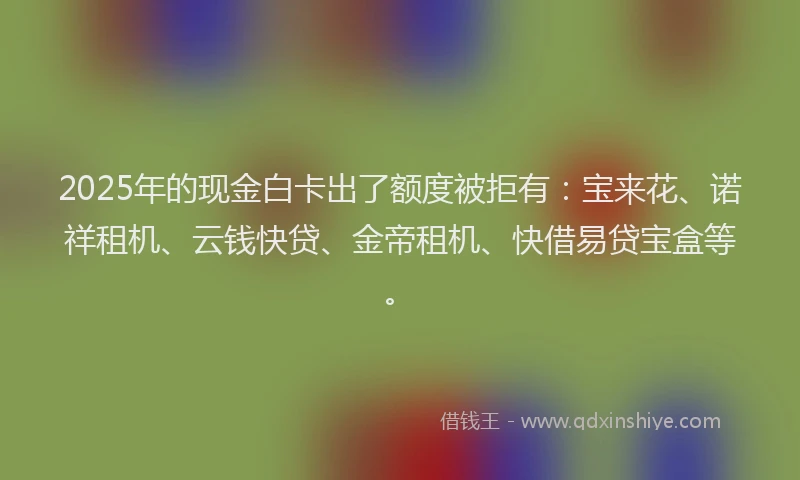2025年的现金白卡出了额度被拒有：宝来花、诺祥租机、云钱快贷、金帝租机、快借易贷宝盒等。