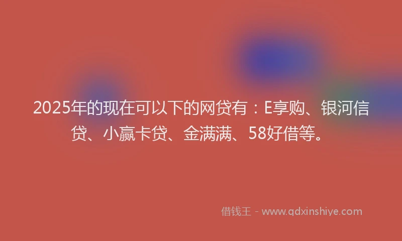 2025年的现在可以下的网贷有：E享购、银河信贷、小赢卡贷、金满满、58好借等。