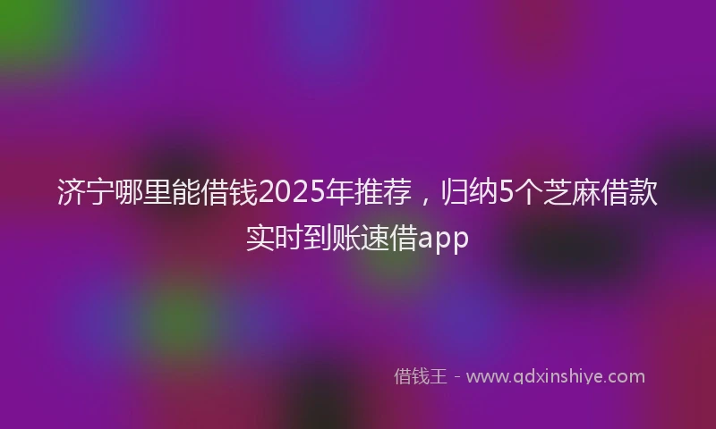 济宁哪里能借钱2025年推荐，归纳5个芝麻借款实时到账速借app