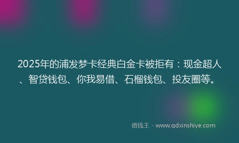 2025年的浦发梦卡经典白金卡被拒有：现金超人、智贷钱包、你我易借、石榴钱包、投友圈等。