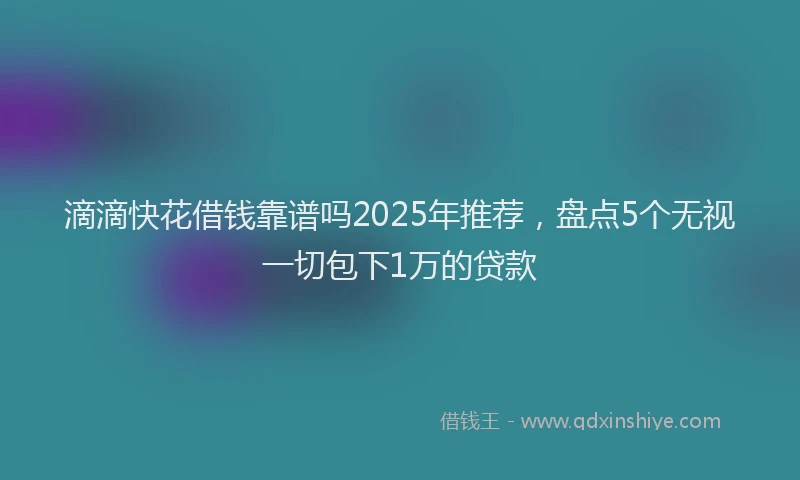 滴滴快花借钱靠谱吗2025年推荐，盘点5个无视一切包下1万的贷款