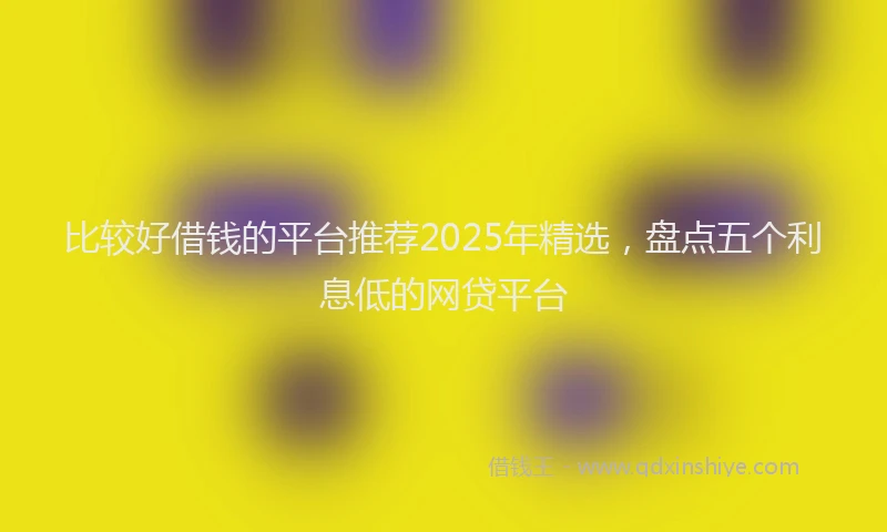 比较好借钱的平台推荐2025年精选，盘点五个利息低的网贷平台