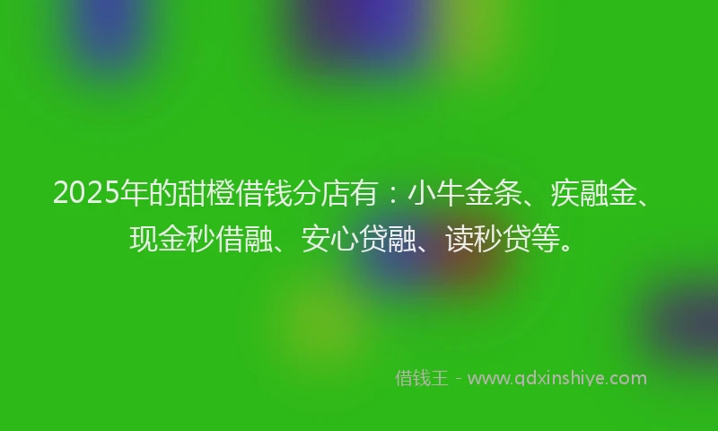 2025年的甜橙借钱分店有：小牛金条、疾融金、现金秒借融、安心贷融、读秒贷等。
