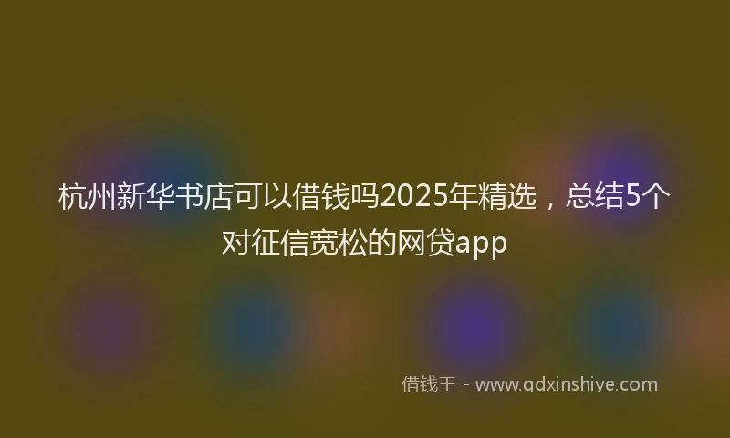 杭州新华书店可以借钱吗2025年精选，总结5个对征信宽松的网贷app