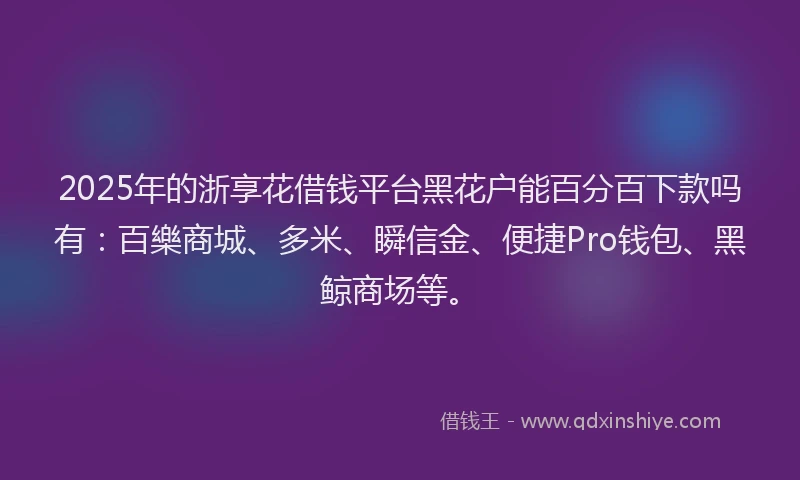 2025年的浙享花借钱平台黑花户能百分百下款吗有：百樂商城、多米、瞬信金、便捷Pro钱包、黑鲸商场等。