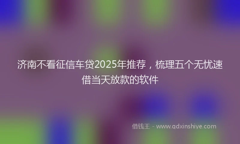 济南不看征信车贷2025年推荐，梳理五个无忧速借当天放款的软件