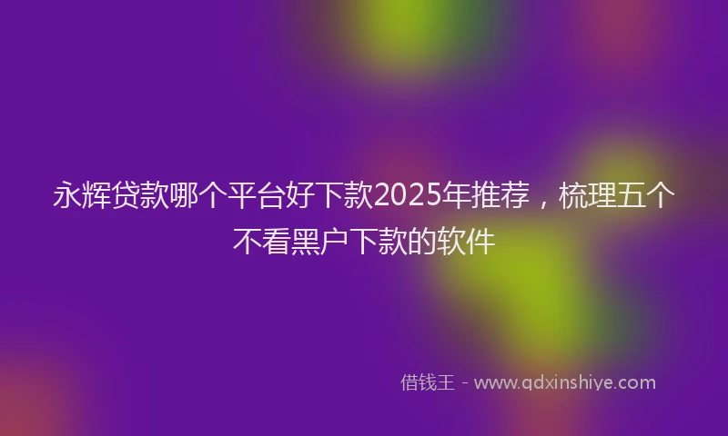 永辉贷款哪个平台好下款2025年推荐，梳理五个不看黑户下款的软件