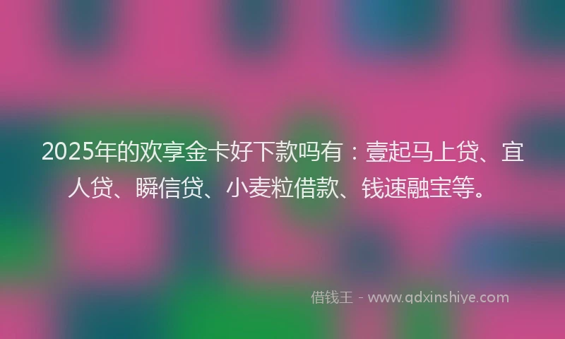 2025年的欢享金卡好下款吗有：壹起马上贷、宜人贷、瞬信贷、小麦粒借款、钱速融宝等。