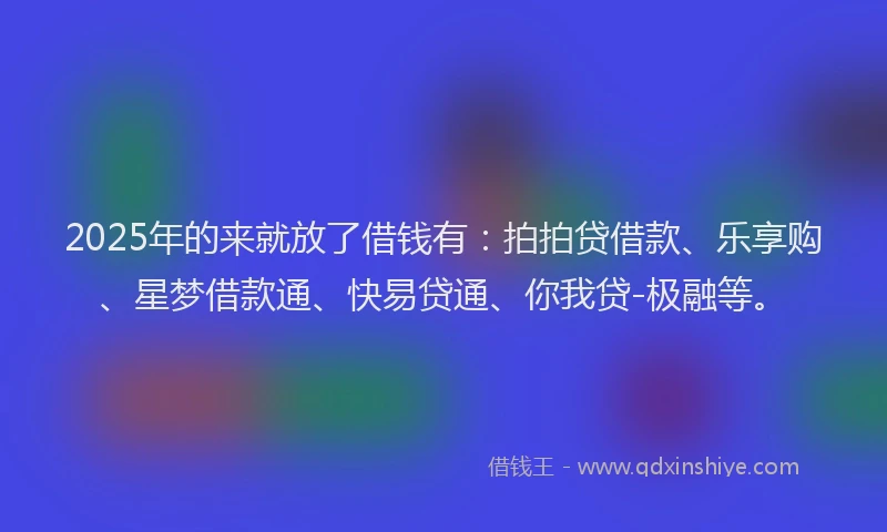 2025年的来就放了借钱有：拍拍贷借款、乐享购、星梦借款通、快易贷通、你我贷-极融等。