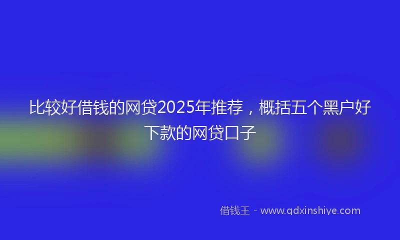 比较好借钱的网贷2025年推荐，概括五个黑户好下款的网贷口子