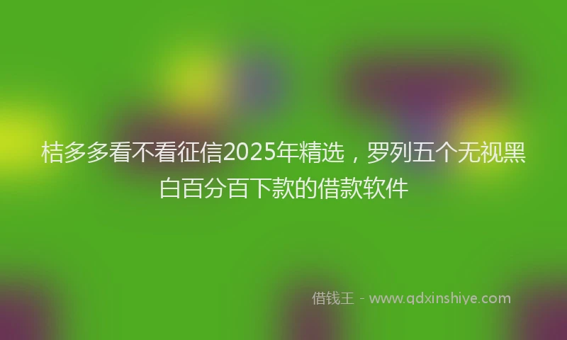 桔多多看不看征信2025年精选，罗列五个无视黑白百分百下款的借款软件