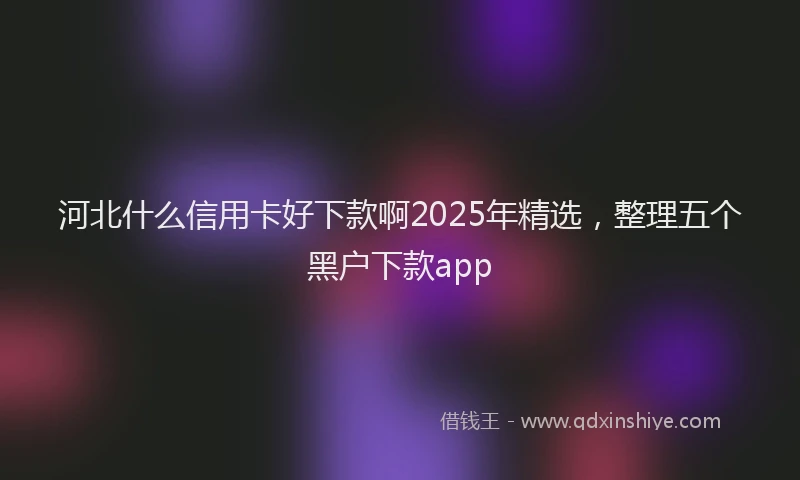 河北什么信用卡好下款啊2025年精选，整理五个黑户下款app