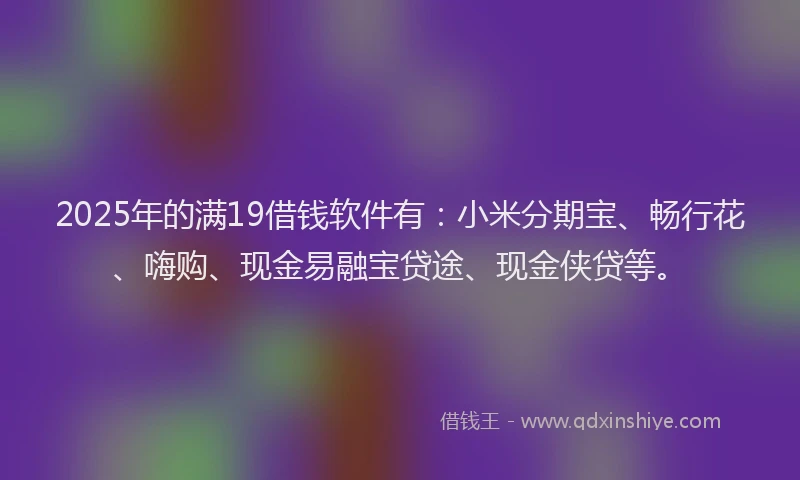2025年的满19借钱软件有：小米分期宝、畅行花、嗨购、现金易融宝贷途、现金侠贷等。