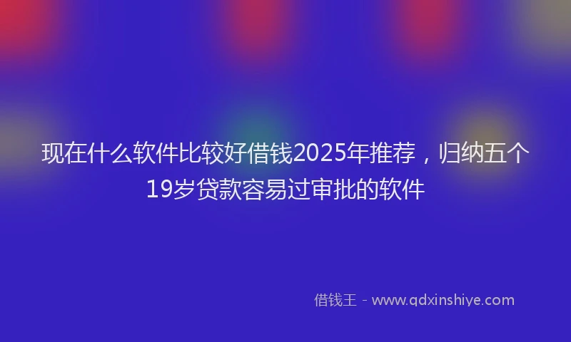 现在什么软件比较好借钱2025年推荐，归纳五个19岁贷款容易过审批的软件