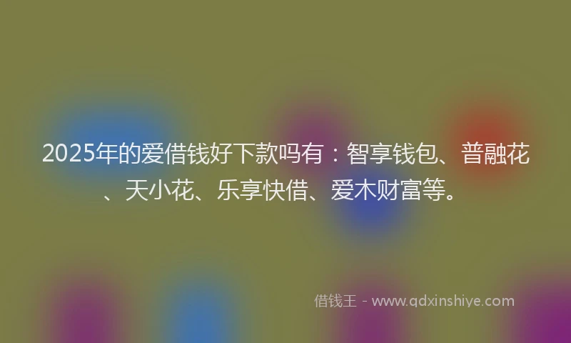 2025年的爱借钱好下款吗有：智享钱包、普融花、天小花、乐享快借、爱木财富等。