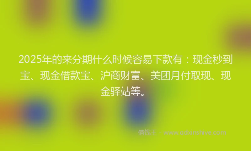 2025年的来分期什么时候容易下款有：现金秒到宝、现金借款宝、沪商财富、美团月付取现、现金驿站等。
