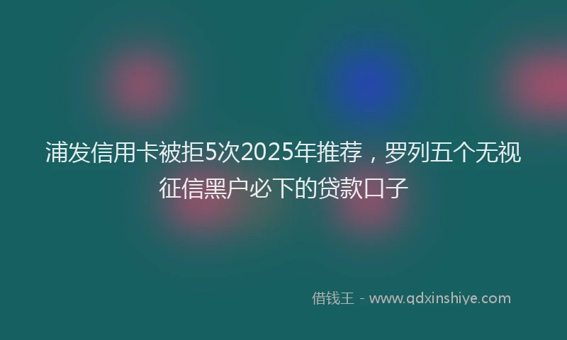 浦发信用卡被拒5次2025年推荐，罗列五个无视征信黑户必下的贷款口子