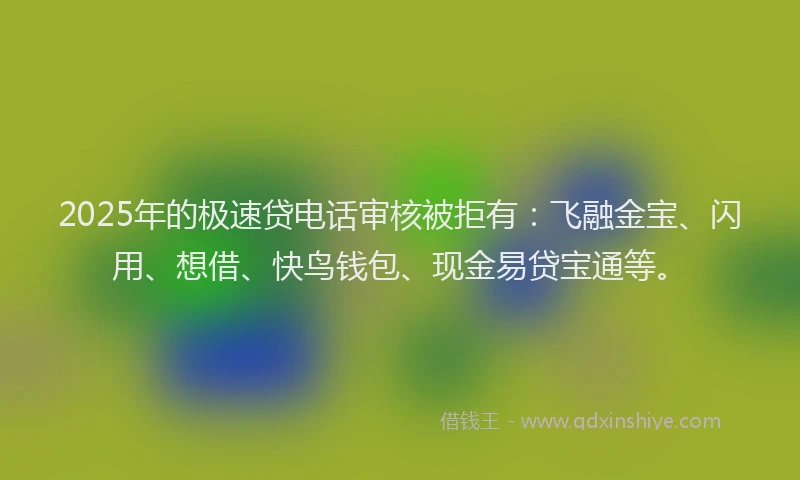 2025年的极速贷电话审核被拒有：飞融金宝、闪用、想借、快鸟钱包、现金易贷宝通等。