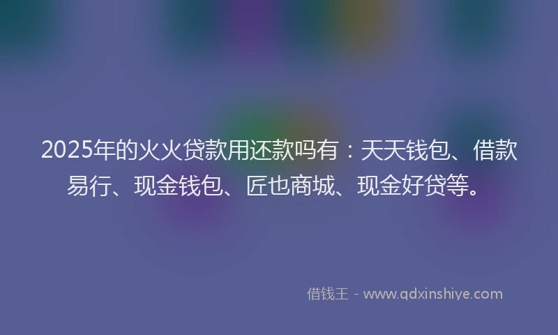 2025年的火火贷款用还款吗有：天天钱包、借款易行、现金钱包、匠也商城、现金好贷等。