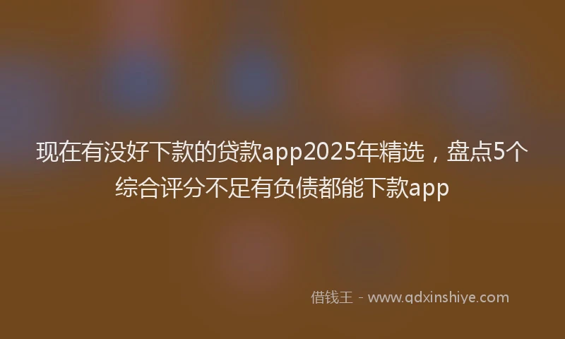 现在有没好下款的贷款app2025年精选，盘点5个综合评分不足有负债都能下款app