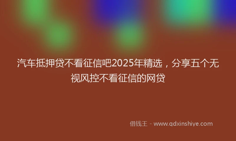 汽车抵押贷不看征信吧2025年精选，分享五个无视风控不看征信的网贷