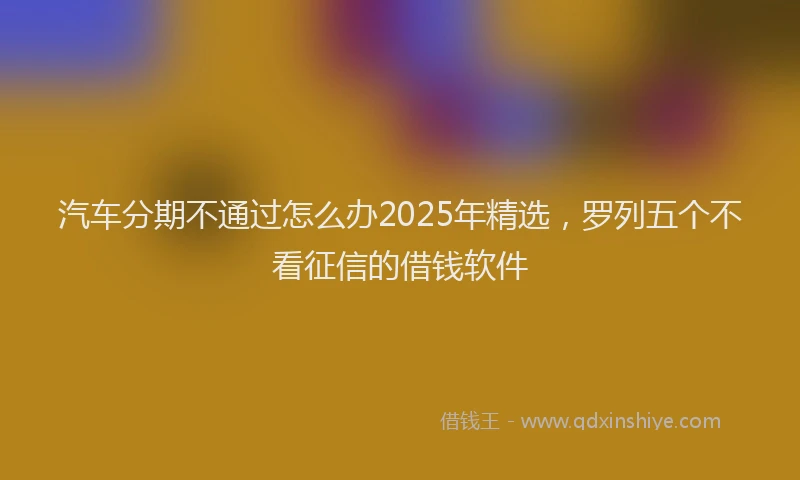 汽车分期不通过怎么办2025年精选，罗列五个不看征信的借钱软件
