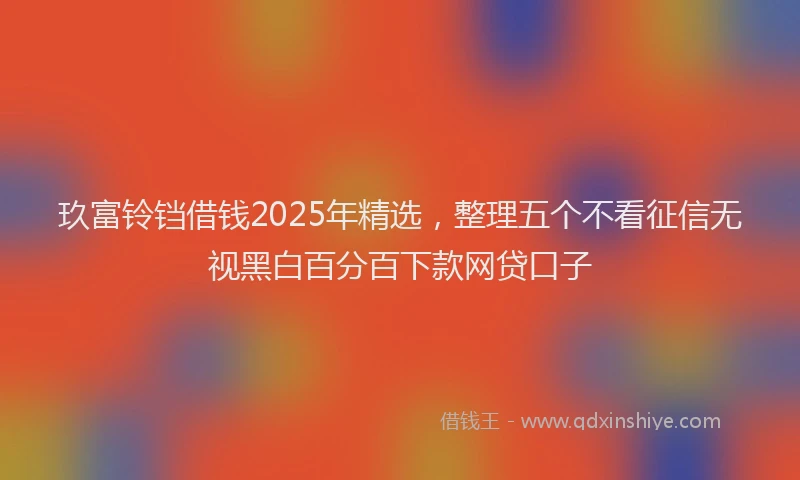 玖富铃铛借钱2025年精选，整理五个不看征信无视黑白百分百下款网贷口子