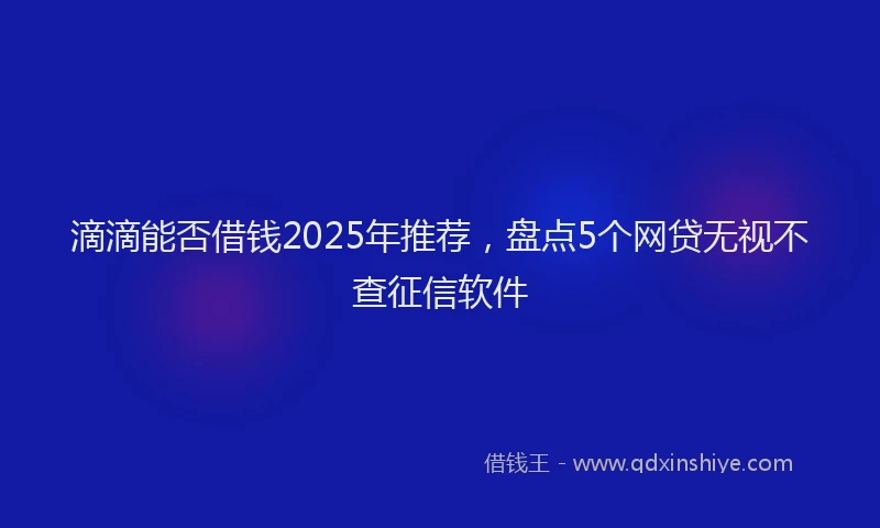 滴滴能否借钱2025年推荐，盘点5个网贷无视不查征信软件