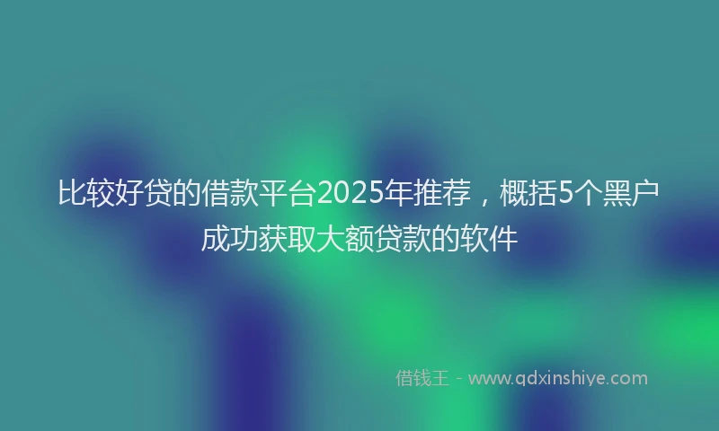 比较好贷的借款平台2025年推荐，概括5个黑户成功获取大额贷款的软件