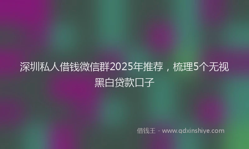 深圳私人借钱微信群2025年推荐，梳理5个无视黑白贷款口子
