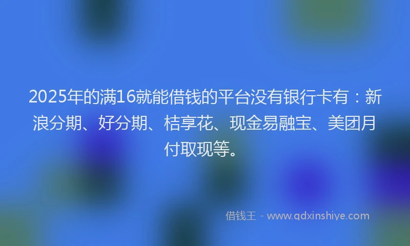 2025年的满16就能借钱的平台没有银行卡有：新浪分期、好分期、桔享花、现金易融宝、美团月付取现等。