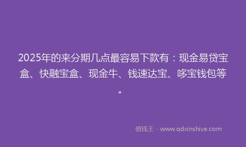 2025年的来分期几点最容易下款有：现金易贷宝盒、快融宝盒、现金牛、钱速达宝、哆宝钱包等。