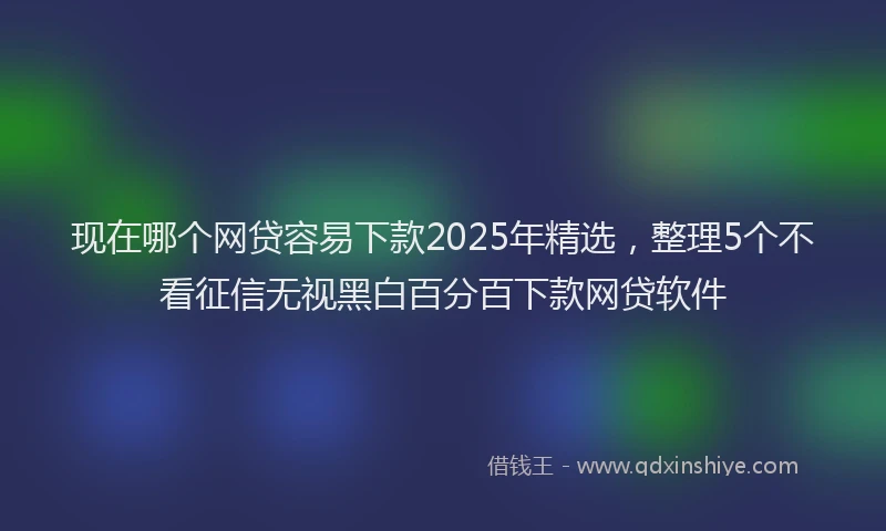现在哪个网贷容易下款2025年精选，整理5个不看征信无视黑白百分百下款网贷软件