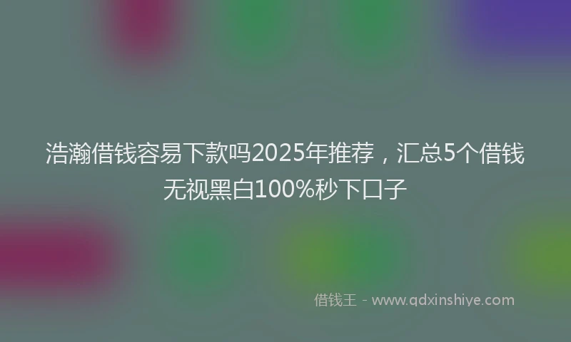 浩瀚借钱容易下款吗2025年推荐，汇总5个借钱无视黑白100%秒下口子