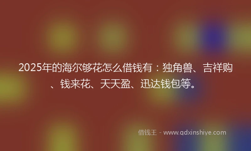 2025年的海尔够花怎么借钱有：独角兽、吉祥购、钱来花、天天盈、迅达钱包等。
