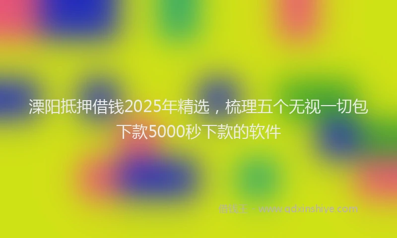 溧阳抵押借钱2025年精选，梳理五个无视一切包下款5000秒下款的软件