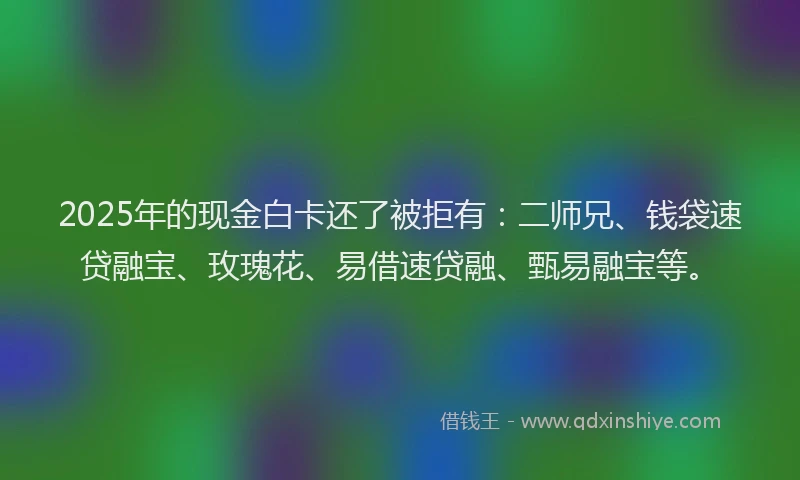 2025年的现金白卡还了被拒有：二师兄、钱袋速贷融宝、玫瑰花、易借速贷融、甄易融宝等。